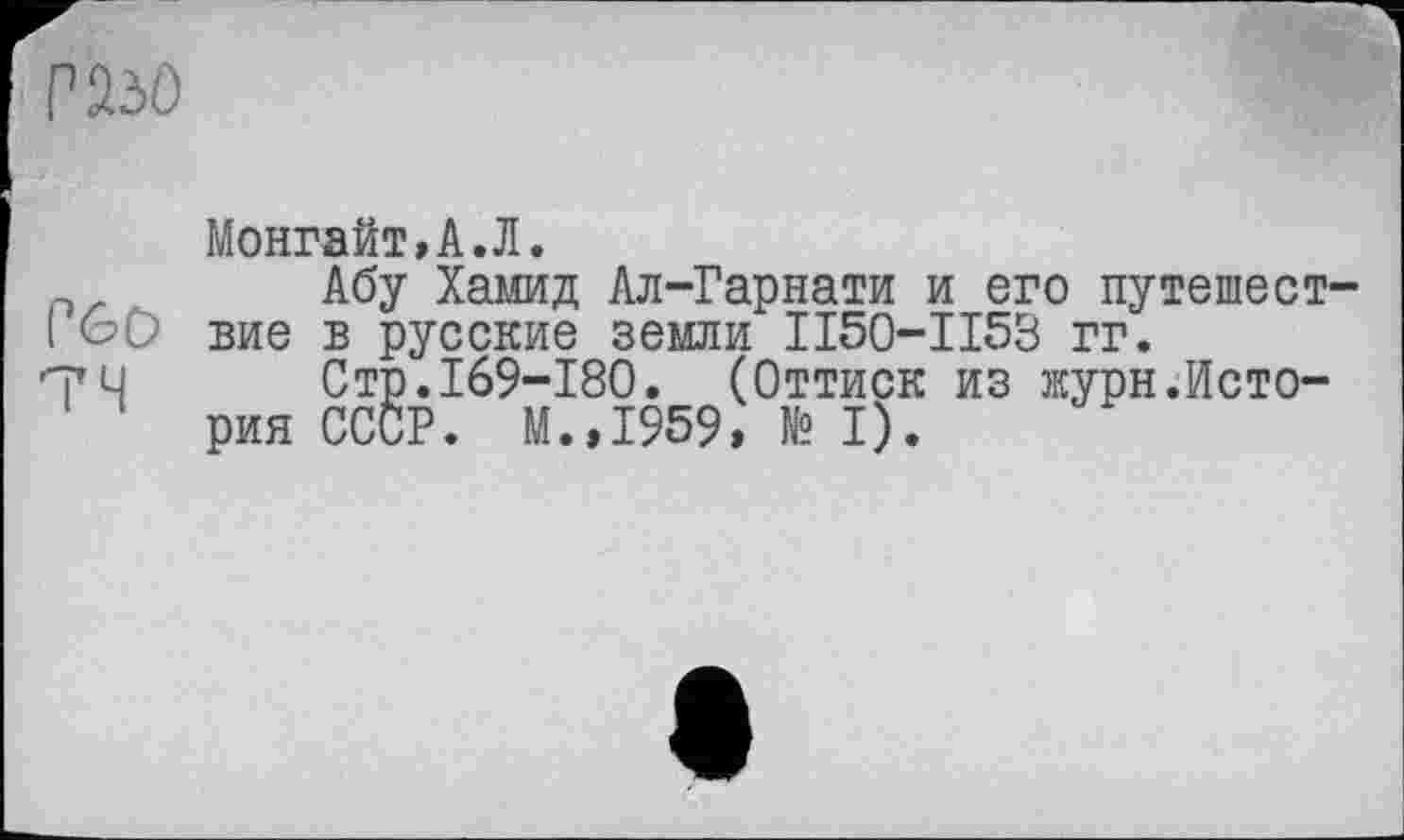 ﻿г>№)
P&O
74
Монгайт»А.Л.
Абу Хамид Ал-Гарнати и его путешествие в русские земли II50-II53 гг.
Стр.169-180. (Оттиск из журн.История СССР. М.,1959, № I).